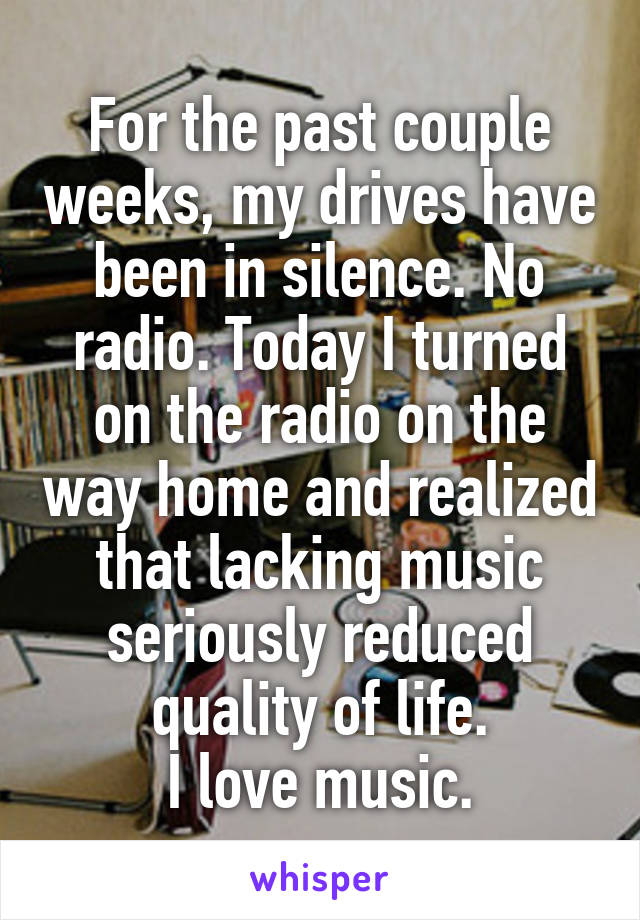 For the past couple weeks, my drives have been in silence. No radio. Today I turned on the radio on the way home and realized that lacking music seriously reduced quality of life.
I love music.