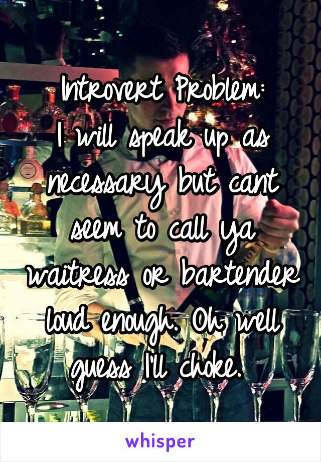 Introvert Problem:
I will speak up as necessary but cant seem to call ya waitress or bartender loud enough. Oh well guess I'll choke. 