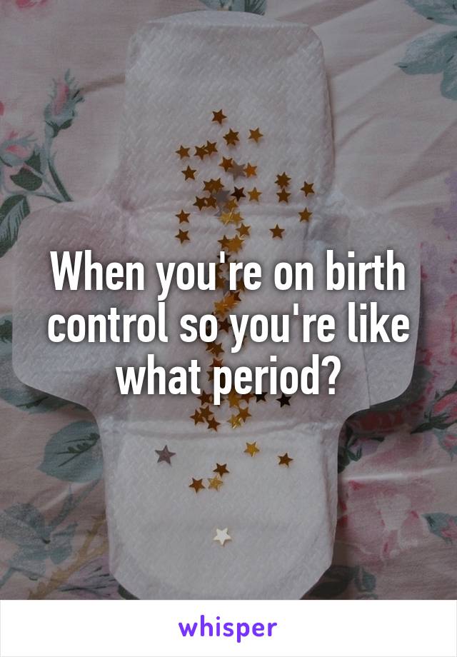 When you're on birth control so you're like what period?