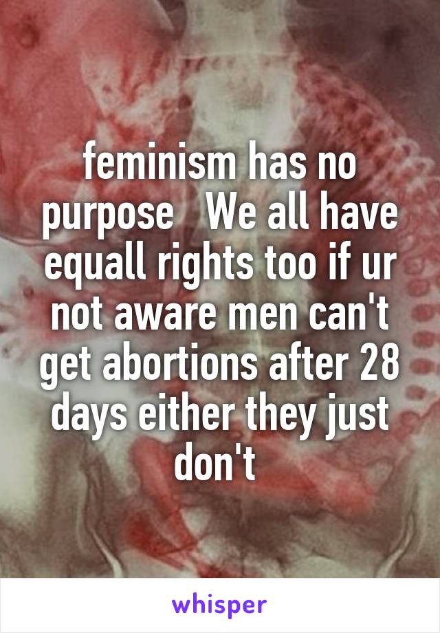 feminism has no purpose   We all have equall rights too if ur not aware men can't get abortions after 28 days either they just don't 