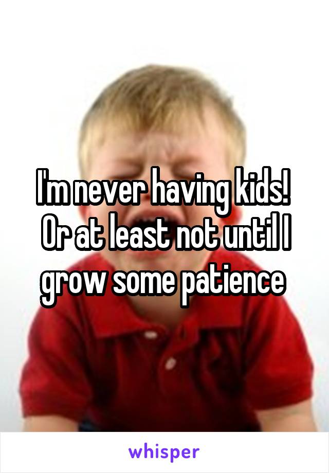 I'm never having kids! 
Or at least not until I grow some patience 