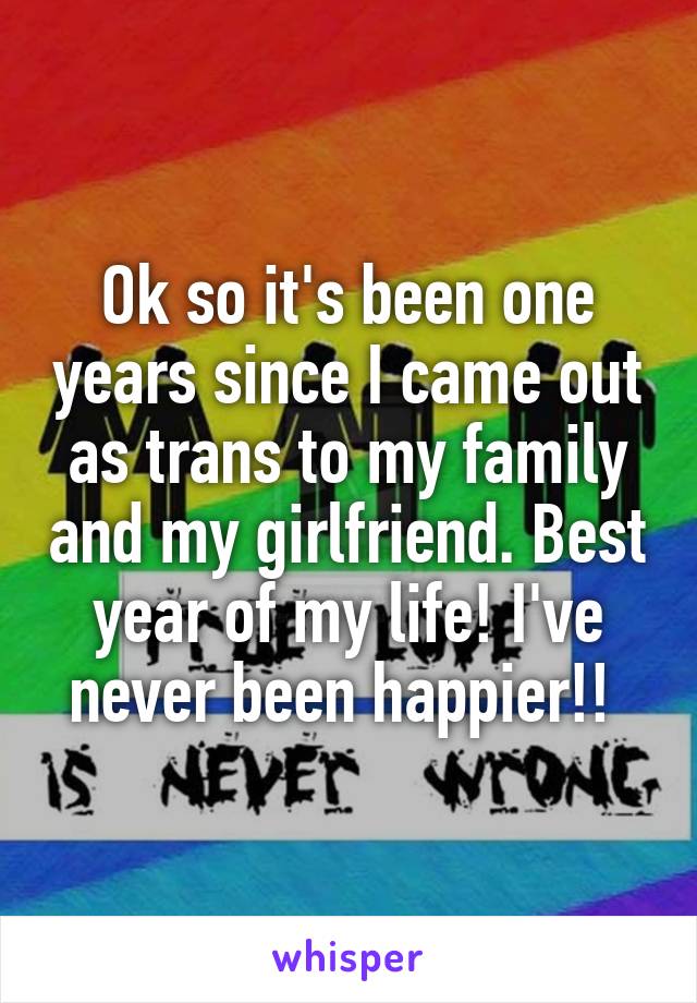 Ok so it's been one years since I came out as trans to my family and my girlfriend. Best year of my life! I've never been happier!! 