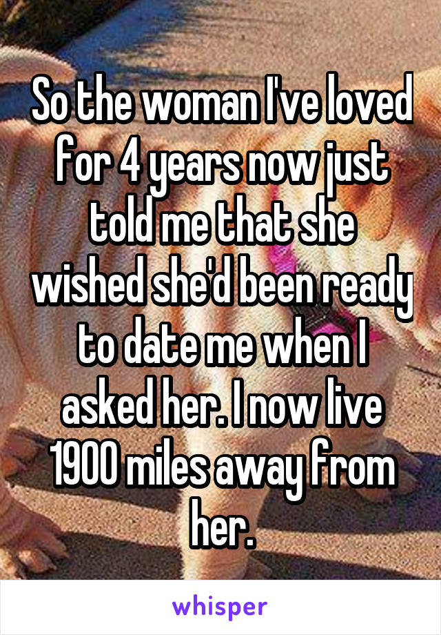 So the woman I've loved for 4 years now just told me that she wished she'd been ready to date me when I asked her. I now live 1900 miles away from her.