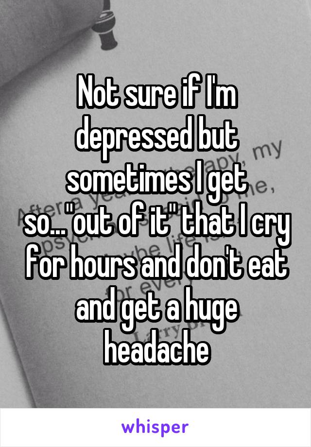 Not sure if I'm depressed but sometimes I get so..."out of it" that I cry for hours and don't eat and get a huge headache