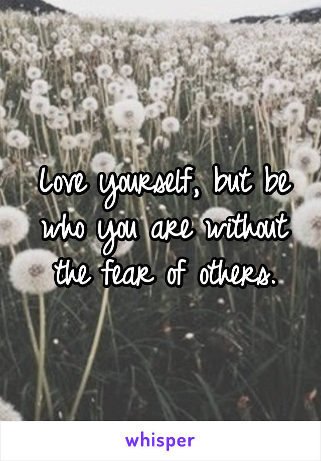 Love yourself, but be who you are without the fear of others.