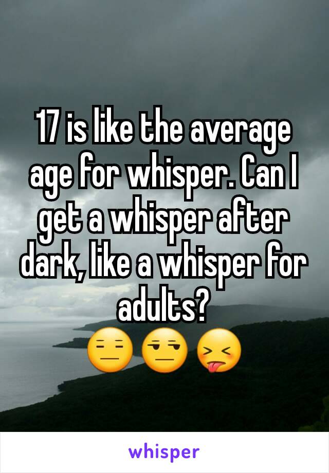 17 is like the average age for whisper. Can I get a whisper after dark, like a whisper for adults?
😑😒😝