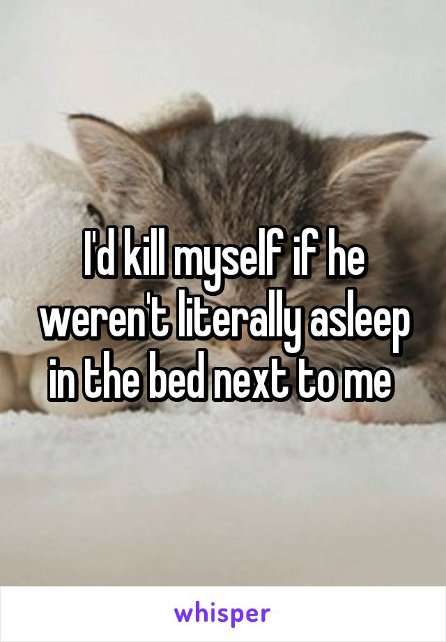 I'd kill myself if he weren't literally asleep in the bed next to me 