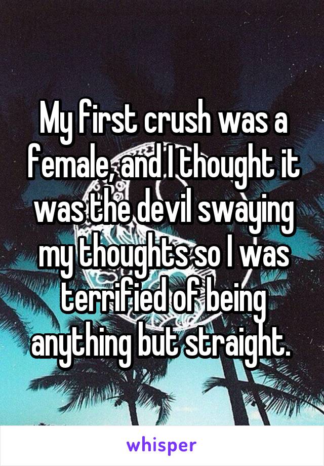 My first crush was a female, and I thought it was the devil swaying my thoughts so I was terrified of being anything but straight. 