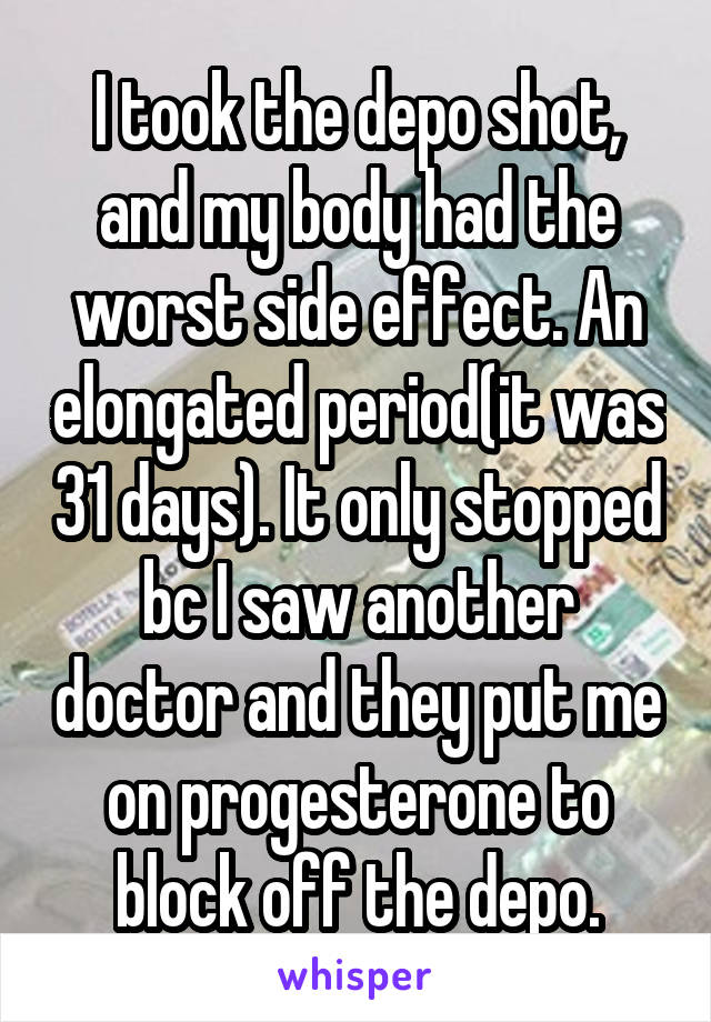 I took the depo shot, and my body had the worst side effect. An elongated period(it was 31 days). It only stopped bc I saw another doctor and they put me on progesterone to block off the depo.