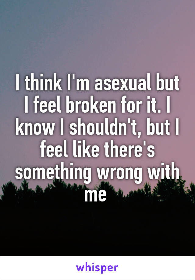 I think I'm asexual but I feel broken for it. I know I shouldn't, but I feel like there's something wrong with me 