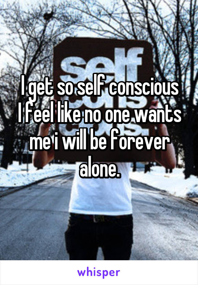 I get so self conscious
I feel like no one wants me i will be forever alone.
