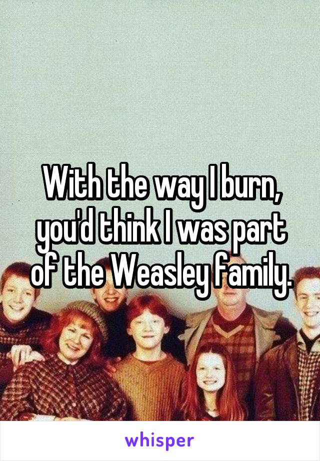 With the way I burn, you'd think I was part of the Weasley family.