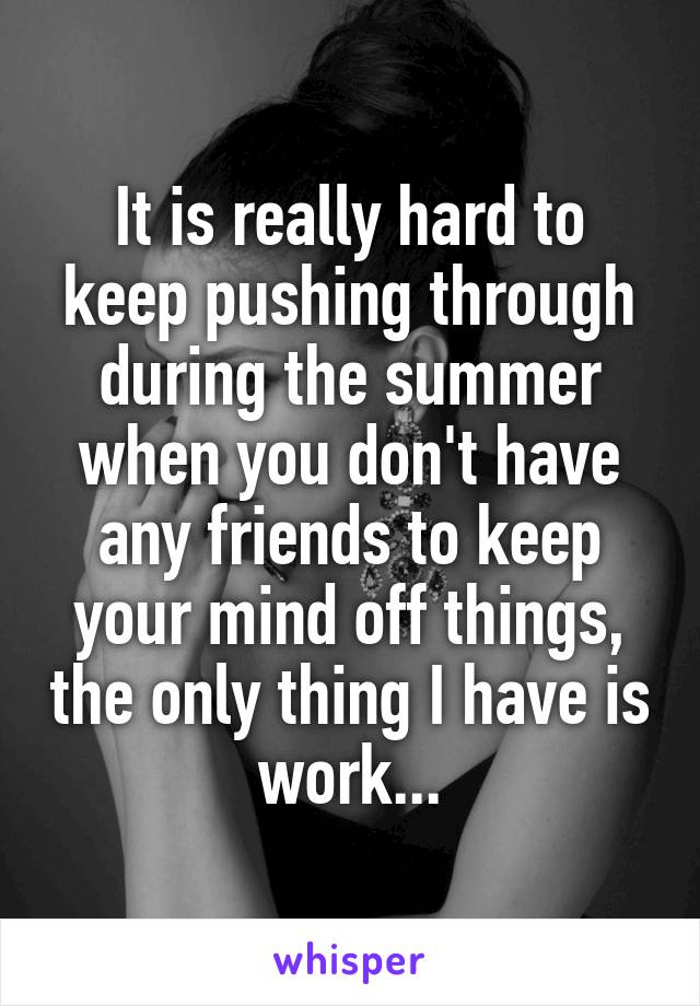 It is really hard to keep pushing through during the summer when you don't have any friends to keep your mind off things, the only thing I have is work...