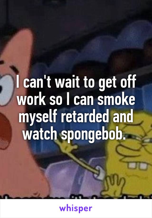 I can't wait to get off work so I can smoke myself retarded and watch spongebob. 