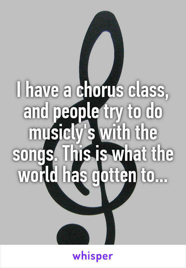 I have a chorus class, and people try to do musicly's with the songs. This is what the world has gotten to...