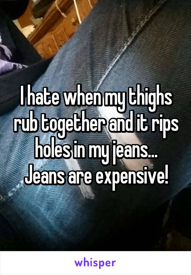 I hate when my thighs rub together and it rips holes in my jeans...
Jeans are expensive!