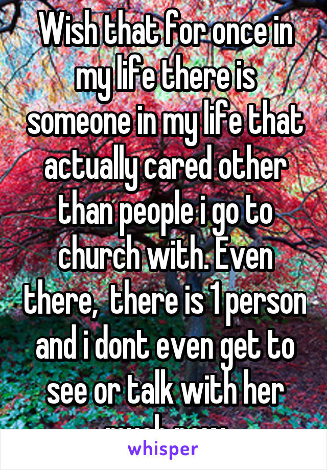 Wish that for once in my life there is someone in my life that actually cared other than people i go to church with. Even there,  there is 1 person and i dont even get to see or talk with her much now