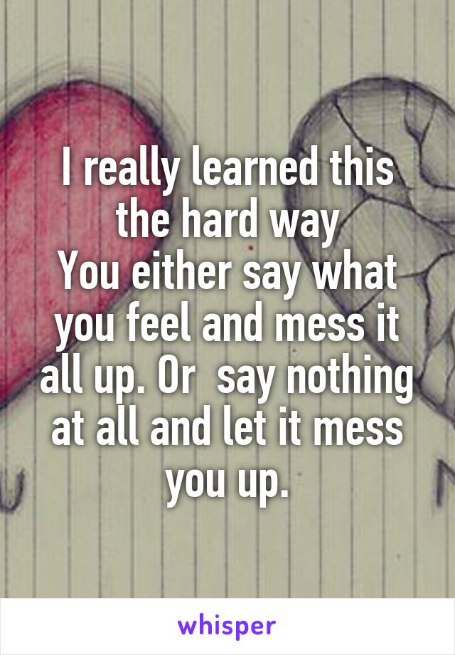 I really learned this the hard way
You either say what you feel and mess it all up. Or  say nothing at all and let it mess you up.