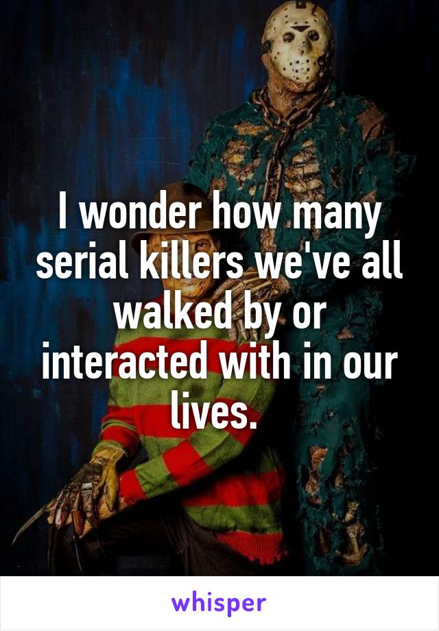 I wonder how many serial killers we've all walked by or interacted with in our lives. 