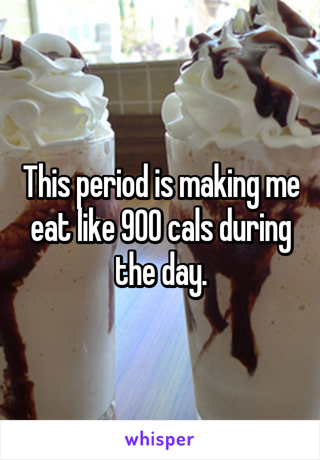 This period is making me eat like 900 cals during the day.