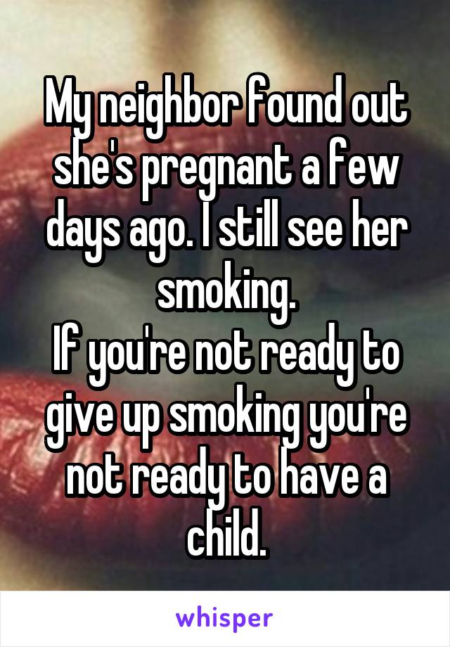 My neighbor found out she's pregnant a few days ago. I still see her smoking.
If you're not ready to give up smoking you're not ready to have a child.