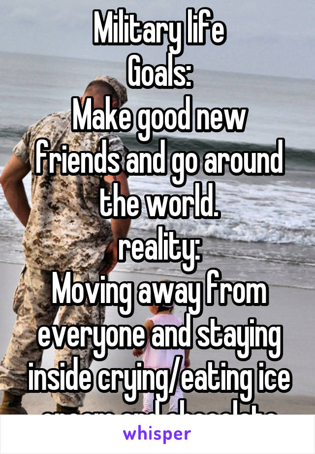 Military life
Goals:
Make good new friends and go around the world.
reality:
Moving away from everyone and staying inside crying/eating ice cream and chocolate