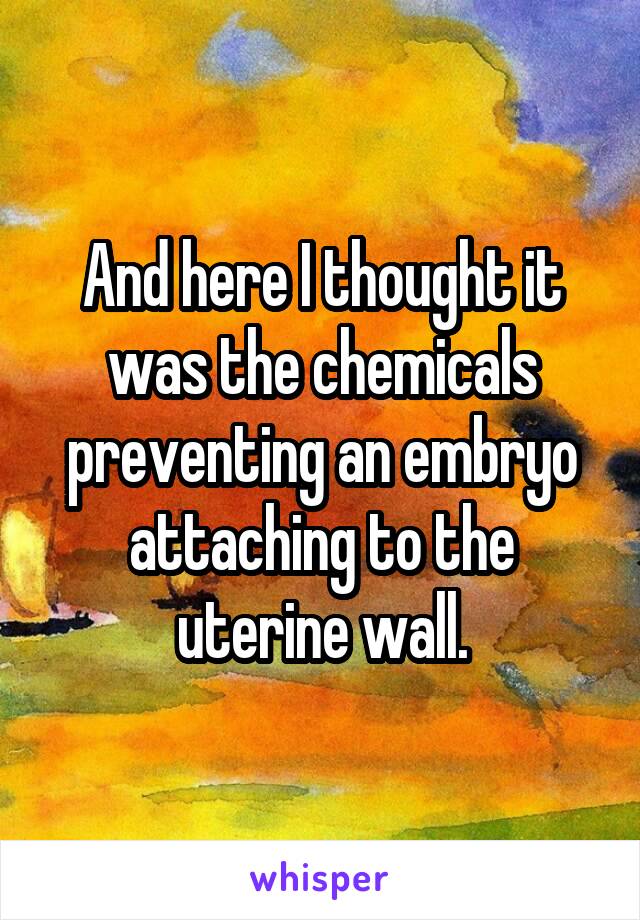 And here I thought it was the chemicals preventing an embryo attaching to the uterine wall.