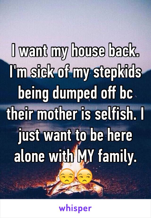 I want my house back. I'm sick of my stepkids being dumped off bc their mother is selfish. I just want to be here alone with MY family. 
😒😒