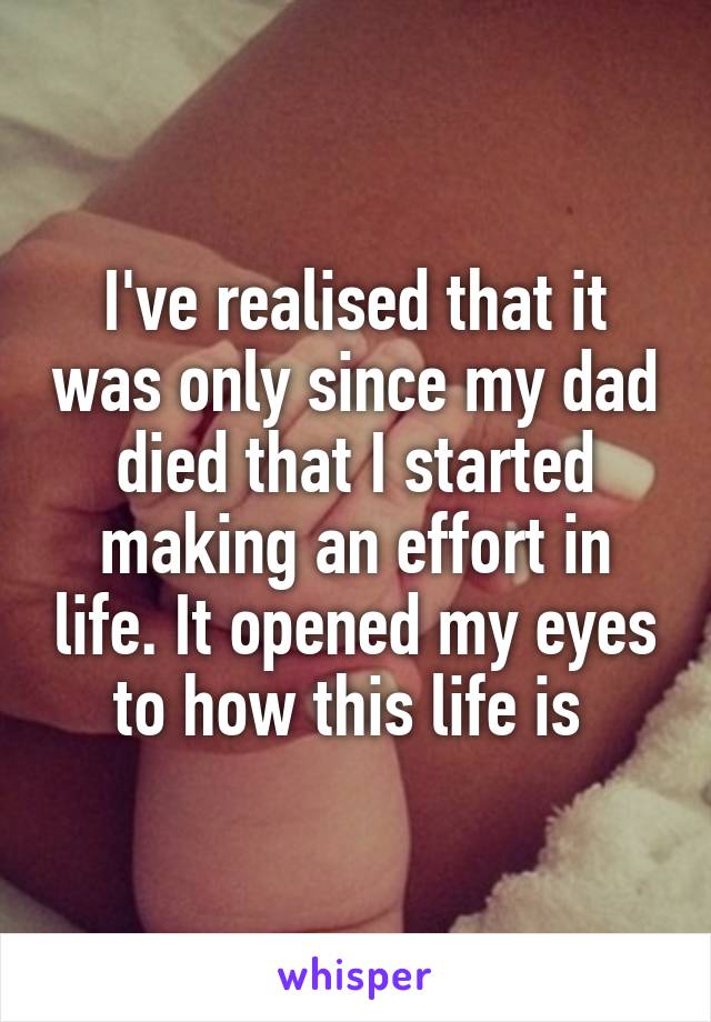 I've realised that it was only since my dad died that I started making an effort in life. It opened my eyes to how this life is 