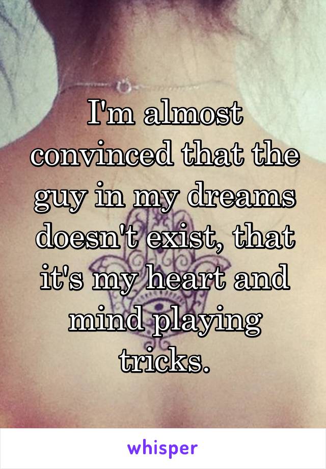 I'm almost convinced that the guy in my dreams doesn't exist, that it's my heart and mind playing tricks.