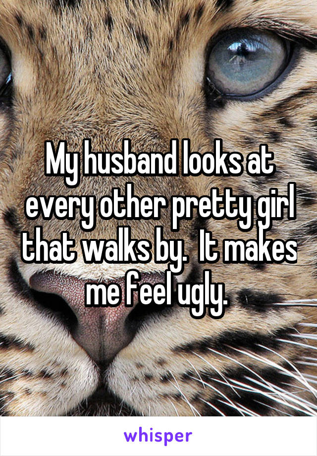 My husband looks at every other pretty girl that walks by.  It makes me feel ugly. 