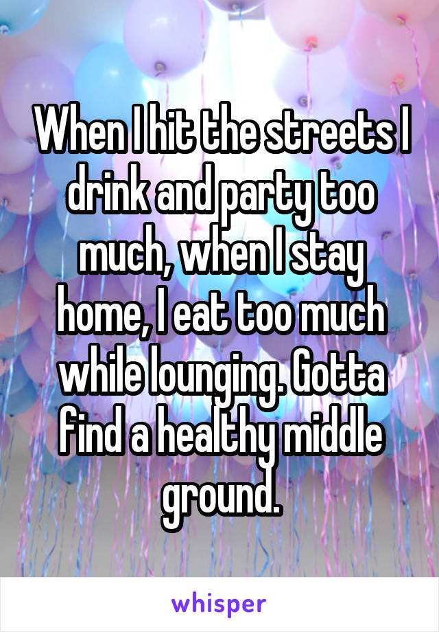 When I hit the streets I drink and party too much, when I stay home, I eat too much while lounging. Gotta find a healthy middle ground.