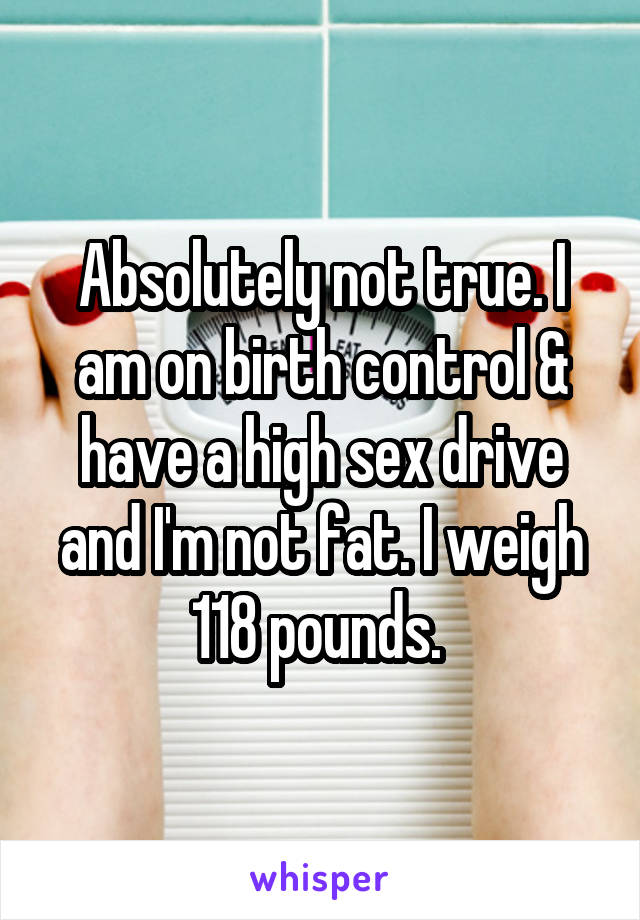 Absolutely not true. I am on birth control & have a high sex drive and I'm not fat. I weigh 118 pounds. 