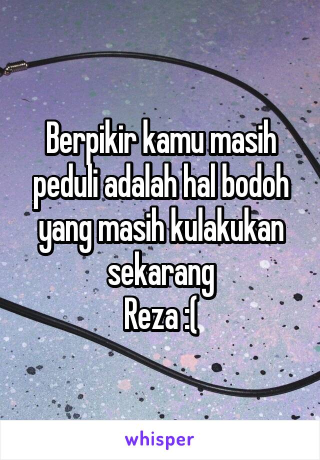 Berpikir kamu masih peduli adalah hal bodoh yang masih kulakukan sekarang
Reza :(