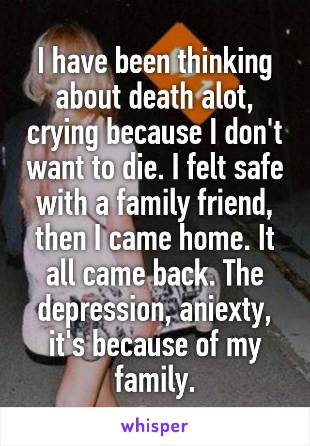 I have been thinking about death alot, crying because I don't want to die. I felt safe with a family friend, then I came home. It all came back. The depression, aniexty, it's because of my family.