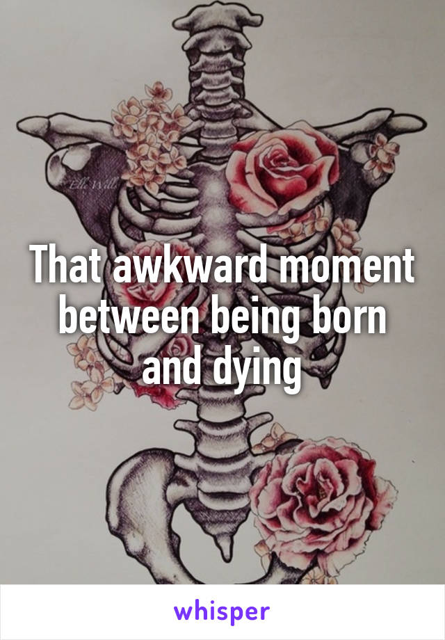 That awkward moment between being born and dying