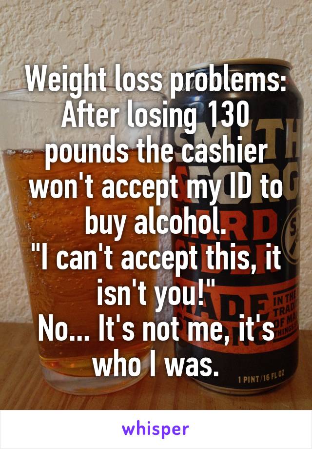 Weight loss problems:
After losing 130 pounds the cashier won't accept my ID to buy alcohol.
"I can't accept this, it isn't you!"
No... It's not me, it's who I was.