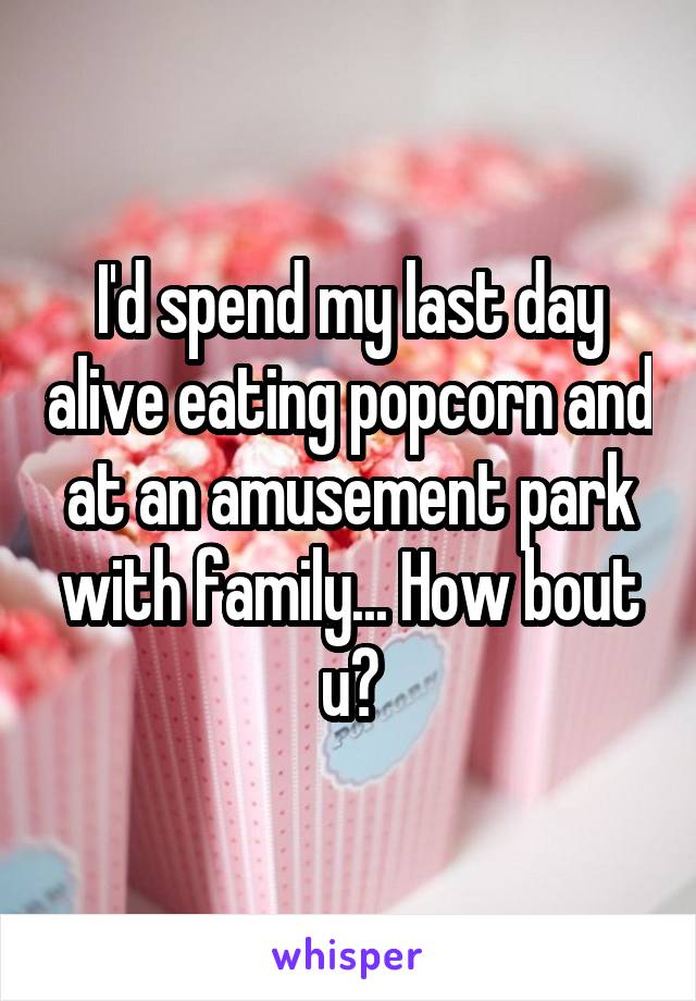 I'd spend my last day alive eating popcorn and at an amusement park with family... How bout u?