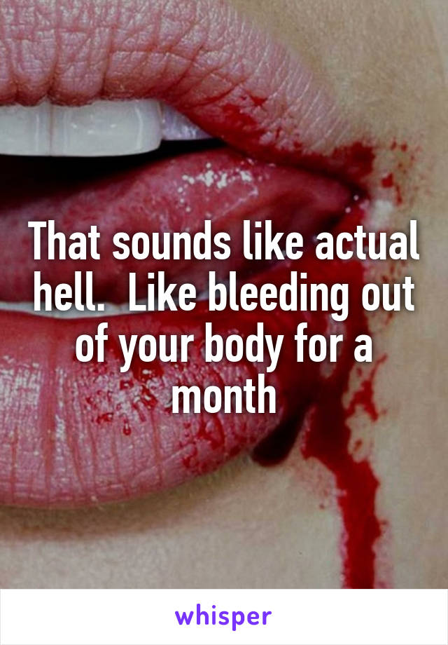 That sounds like actual hell.  Like bleeding out of your body for a month