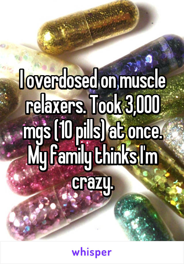 I overdosed on muscle relaxers. Took 3,000 mgs (10 pills) at once. My family thinks I'm crazy.