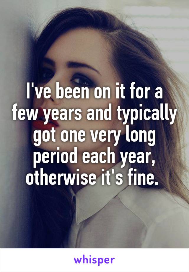 I've been on it for a few years and typically got one very long period each year, otherwise it's fine. 