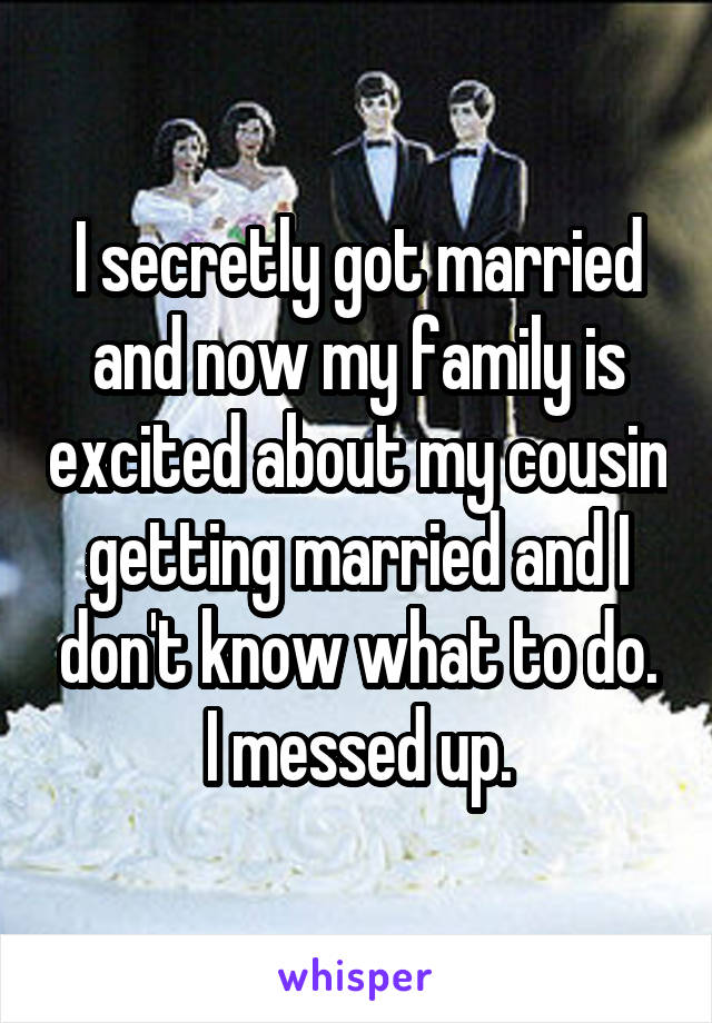 I secretly got married and now my family is excited about my cousin getting married and I don't know what to do. I messed up.