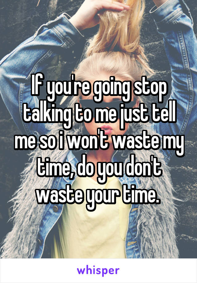 If you're going stop talking to me just tell me so i won't waste my time, do you don't waste your time. 