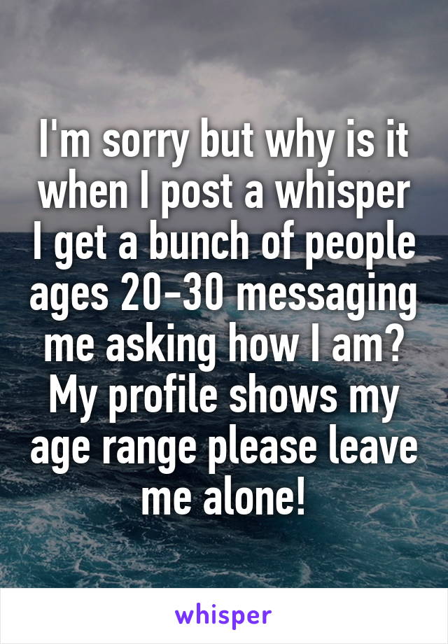 I'm sorry but why is it when I post a whisper I get a bunch of people ages 20-30 messaging me asking how I am? My profile shows my age range please leave me alone!