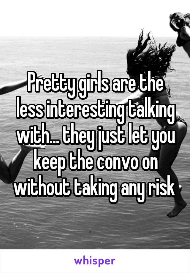 Pretty girls are the less interesting talking with... they just let you keep the convo on without taking any risk 