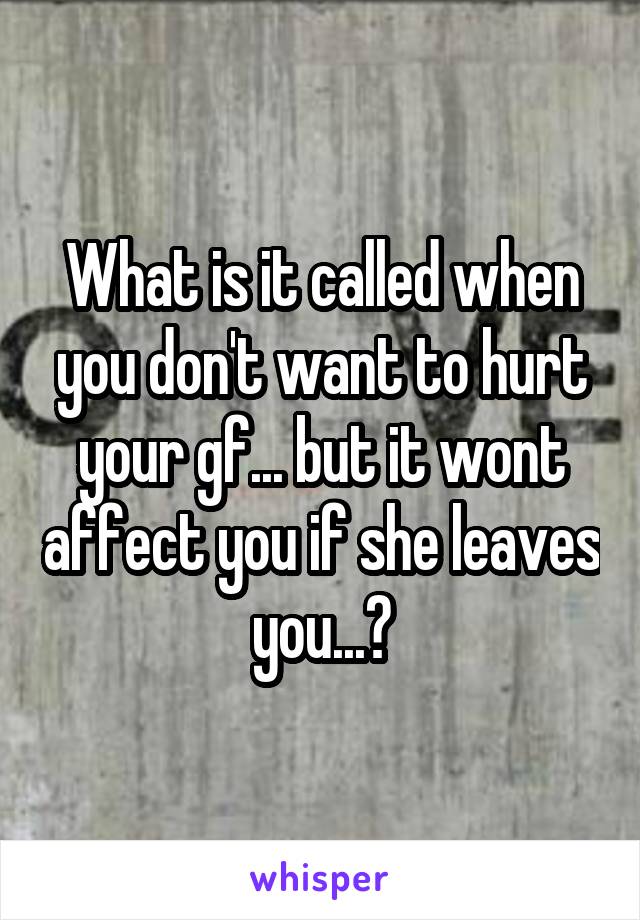 What is it called when you don't want to hurt your gf... but it wont affect you if she leaves you...?