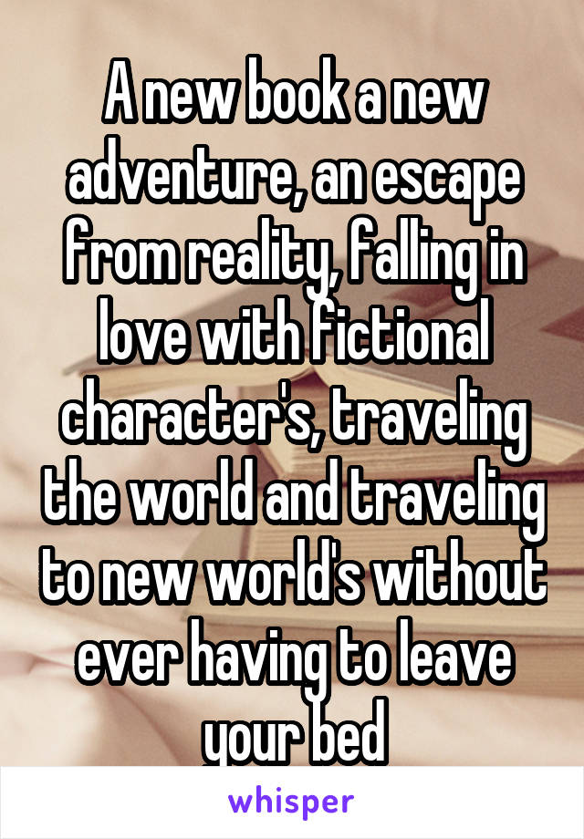 A new book a new adventure, an escape from reality, falling in love with fictional character's, traveling the world and traveling to new world's without ever having to leave your bed