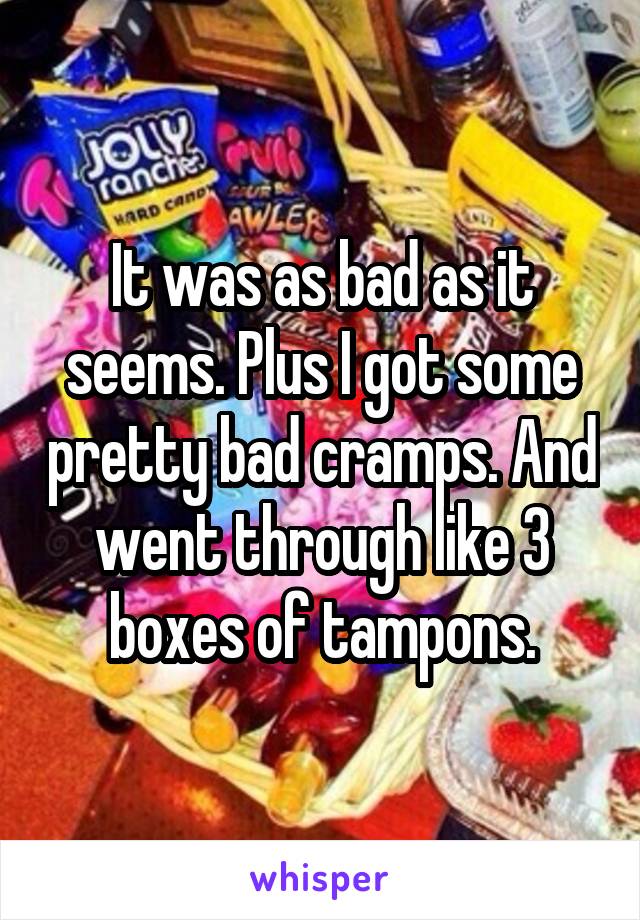 It was as bad as it seems. Plus I got some pretty bad cramps. And went through like 3 boxes of tampons.