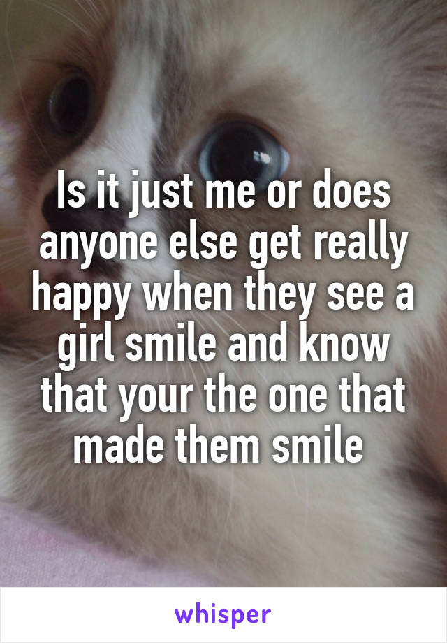 Is it just me or does anyone else get really happy when they see a girl smile and know that your the one that made them smile 