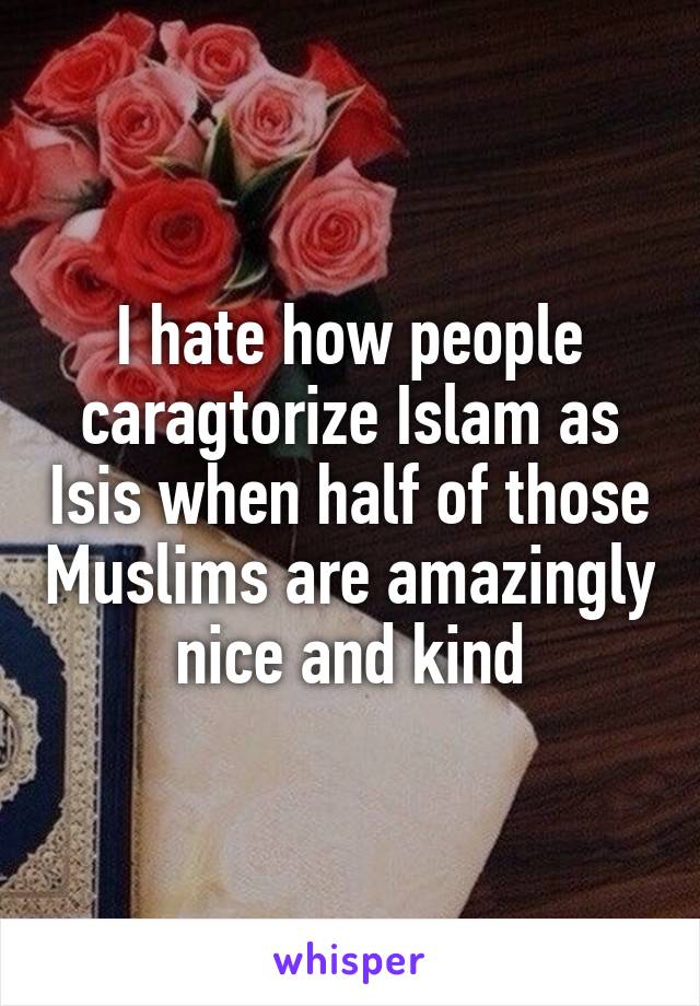 I hate how people caragtorize Islam as Isis when half of those Muslims are amazingly nice and kind